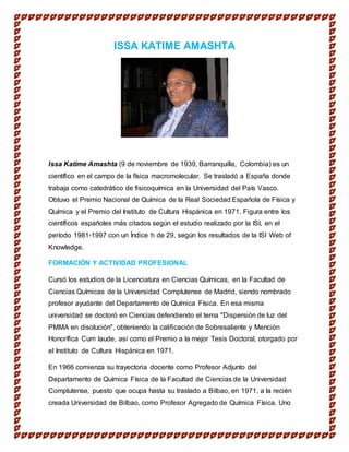 ISSA KATIME AMASHTA
Issa Katime Amashta (9 de noviembre de 1939, Barranquilla, Colombia) es un
científico en el campo de la física macromolecular. Se trasladó a España donde
trabaja como catedrático de fisicoquímica en la Universidad del País Vasco.
Obtuvo el Premio Nacional de Química de la Real Sociedad Española de Física y
Química y el Premio del Instituto de Cultura Hispánica en 1971. Figura entre los
científicos españoles más citados según el estudio realizado por la ISI, en el
período 1981-1997 con un Índice h de 29, según los resultados de la ISI Web of
Knowledge.
FORMACIÓN Y ACTIVIDAD PROFESIONAL
Cursó los estudios de la Licenciatura en Ciencias Químicas, en la Facultad de
Ciencias Químicas de la Universidad Complutense de Madrid, siendo nombrado
profesor ayudante del Departamento de Química Física. En esa misma
universidad se doctoró en Ciencias defendiendo el tema "Dispersión de luz del
PMMA en disolución", obteniendo la calificación de Sobresaliente y Mención
Honorífica Cum laude, así como el Premio a la mejor Tesis Doctoral, otorgado por
el Instituto de Cultura Hispánica en 1971.
En 1966 comienza su trayectoria docente como Profesor Adjunto del
Departamento de Química Física de la Facultad de Ciencias de la Universidad
Complutense, puesto que ocupa hasta su traslado a Bilbao, en 1971, a la recién
creada Universidad de Bilbao, como Profesor Agregado de Química Física. Uno
 