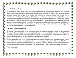  Emilio Yunis Tubay
Se desempeñó varios años hasta 1997 como catedrático de la Universidad Nacional de Colombia,
donde obtuvo reconocimientos académicos muy elogiados. Introdujo en nuestro país la disciplina de la
genética cuando ese campo de la ciencia era incipiente a escala universal, por lo cual con su
contribución a la citogenética y a la genética clínica es pionero de esa disciplina científica. Este ilustre
hijo de Sincelejo es fundador del instituto de genética de la Universidad Nacional. Promovió el estudio
de la genética a nivel de posgrado de este centro académico y otras partes del país. Además de todo lo
anterior, el distinguido médico y científico de nuestra tierra es autor de numerosas publicaciones
internaciones especializadas en citogenética, genética clínica y genética molecular, estructura genética
de la población Colombiana y genética forense.
 Betty Lucy López Osorio
Se dedica a la investigación de los polímeros. López ha estado vinculada al Instituto de Química de la
Facultad de Ciencias Exactas y Naturales y ha sido pionera en el estudio de los polímeros en Colombia.
Su interés por las ciencias, especialmente la química y las matemáticas, Surgió desde su época de
estudiante de bachillerato, en el Colegio María Auxiliadora de Medellín.
En el grupo de Ciencias de los Materiales actualmente trabajan varias líneas, una de ellas es la síntesis
y caracterización de nano materiales porosos y no porosos, para diferentes aplicaciones. Otra línea de
investigación es la síntesis y caracterización de polímeros sintéticos, para la preparación de membranas
conductas usadas en celdas combustibles, o en celdas solares, como fuentes alternativas de energía.
Fanor Mondragón
 