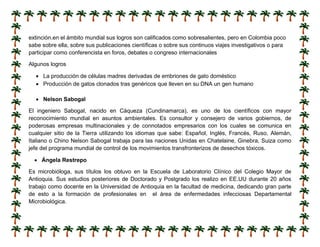 extinción.en el ámbito mundial sus logros son calificados como sobresalientes, pero en Colombia poco
sabe sobre ella, sobre sus publicaciones científicas o sobre sus continuos viajes investigativos o para
participar como conferencista en foros, debates o congreso internacionales
Algunos logros
 La producción de células madres derivadas de embriones de gato doméstico
 Producción de gatos clonados tras genéricos que lleven en su DNA un gen humano
 Nelson Sabogal
El ingeniero Sabogal, nacido en Cáqueza (Cundinamarca), es uno de los científicos con mayor
reconocimiento mundial en asuntos ambientales. Es consultor y consejero de varios gobiernos, de
poderosas empresas multinacionales y de connotados empresarios con los cuales se comunica en
cualquier sitio de la Tierra utilizando los idiomas que sabe: Español, Inglés, Francés, Ruso, Alemán,
Italiano o Chino Nelson Sabogal trabaja para las naciones Unidas en Chatelaine, Ginebra, Suiza como
jefe del programa mundial de control de los movimientos transfronterizos de desechos tóxicos.
 Ángela Restrepo
Es microbióloga, sus títulos los obtuvo en la Escuela de Laboratorio Clínico del Colegio Mayor de
Antioquia. Sus estudios posteriores de Doctorado y Postgrado los realizo en EE.UU durante 20 años
trabajo como docente en la Universidad de Antioquia en la facultad de medicina, dedicando gran parte
de esto a la formación de profesionales en el área de enfermedades infecciosas Departamental
Microbiológica.
 