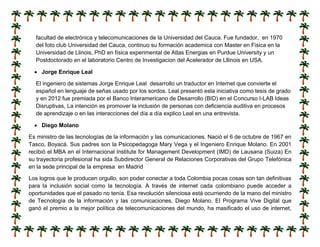 facultad de electrónica y telecomunicaciones de la Universidad del Cauca. Fue fundador, en 1970
del foto club Universidad del Cauca, continuo su formación academica con Master en Fisica en la
Universidad de Llinois, PhD en física experimental de Atlas Energias en Purdue University y un
Postdoctorado en el laboratorio Centro de Investigacion del Acelerador de Lllinois en USA.
 Jorge Enrique Leal
El ingeniero de sistemas Jorge Enrique Leal desarrollo un traductor en Internet que convierte el
español en lenguaje de señas usado por los sordos. Leal presentó esta iniciativa como tesis de grado
y en 2012 fue premiada por el Banco Interamericano de Desarrollo (BID) en el Concurso I-LAB Ideas
Disruptivas, La intención es promover la inclusión de personas con deficiencia auditiva en procesos
de aprendizaje o en las interacciones del día a día explico Leal en una entrevista.
 Diego Molano
Es ministro de las tecnologías de la información y las comunicaciones. Nació el 6 de octubre de 1967 en
Tasco, Boyacá. Sus padres son la Psicopedagoga Mary Vega y el Ingeniero Enrique Molano. En 2001
recibió el MBA en el Internacional Institute for Management Development (IMD) de Lausana (Suiza) En
su trayectoria profesional ha sida Subdirector General de Relaciones Corporativas del Grupo Telefónica
en la sede principal de la empresa en Madrid
Los logros que le producen orgullo, son poder conectar a toda Colombia pocas cosas son tan definitivas
para la inclusión social como la tecnología. A través de internet cada colombiano puede acceder a
oportunidades que el pasado no tenía. Esa revolución silenciosa está ocurriendo de la mano del ministro
de Tecnología de la información y las comunicaciones, Diego Molano. El Programa Vive Digital que
ganó el premio a la mejor política de telecomunicaciones del mundo, ha masificado el uso de internet,
 