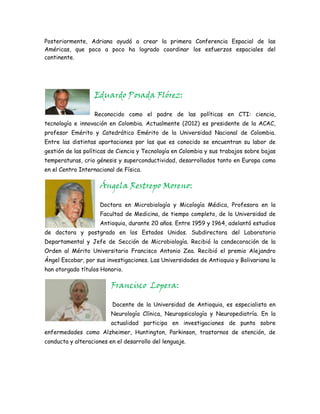 Posteriormente, Adriana ayudó a crear la primera Conferencia Espacial de las
Américas, que poco a poco ha logrado coordinar los esfuerzos espaciales del
continente.




                   Eduardo Posada Flórez:

                   Reconocido como el padre de las políticas en CTI: ciencia,
tecnología e innovación en Colombia. Actualmente (2012) es presidente de la ACAC,
profesor Emérito y Catedrático Emérito de la Universidad Nacional de Colombia.
Entre las distintas aportaciones por las que es conocido se encuentran su labor de
gestión de las políticas de Ciencia y Tecnología en Colombia y sus trabajos sobre bajas
temperaturas, crio génesis y superconductividad, desarrollados tanto en Europa como
en el Centro Internacional de Física.

                     Ángela Restrepo Moreno:

                     Doctora en Microbiología y Micología Médica, Profesora en la
                     Facultad de Medicina, de tiempo completo, de la Universidad de
                     Antioquia, durante 20 años. Entre 1959 y 1964, adelantó estudios
de doctora y postgrado en los Estados Unidos. Subdirectora del Laboratorio
Departamental y Jefe de Sección de Microbiología. Recibió la condecoración de la
Orden al Mérito Universitario Francisco Antonio Zea. Recibió el premio Alejandro
Ángel Escobar, por sus investigaciones. Las Universidades de Antioquia y Bolivariana la
han otorgado títulos Honorio.

                         Francisco Lopera:

                         Docente de la Universidad de Antioquia, es especialista en
                         Neurología Clínica, Neuropsicología y Neuropediatría. En la
                         actualidad participa en investigaciones de punta sobre
enfermedades como Alzheimer, Huntington, Parkinson, trastornos de atención, de
conducta y alteraciones en el desarrollo del lenguaje.
 