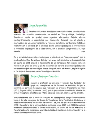 Jorge Reynolds:

                  Inventor del primer marcapasos artificial externo con electrodos
internos. Sus estudios universitarios los realizó en Trinity Collage, Cambridge,
Inglaterra,   donde    se   graduó   como   ingeniero   electrónico.   Estudió   electro
cardiográficamente a deportistas por telemetría. Comenzó con el diseño y
construcción de un equipo transmisor y receptor del electro cardiograma (ECG) por
telemetría en el año 1971. En el año 1999 diseñó un marcapasos para la prevención de
la trombosis en pasajeros de la clase turista, con la ayuda de Jorge Ulloa A. y Jorge
Hernán                                                                            Ulloa.


En la actualidad desarrolla estudios para el diseño de un "nano marcapaso", con la
ayuda del científico Jorge León Galindo y un grupo multidisciplinario de especialistas.
En agosto de 2011 anunció el lanzamiento de un marcapasos tan pequeño como un
tercio de un grano de arroz y que no necesitará de batería. Dicho marcapasos podrá
ser observado por los cardiólogos “desde cualquier parte del mundo”, según lo dijo en
el IV Salón de Inventores y Alta Tecnología en Medellín.

                      Jaime Restrepo Cuartas:

                    ejerció la profesión de cirujano, y también fue fundador del
                    grupo de transplantes de la facultad de Medicina, lo que le
permitió ser parte de los equipos que realizaron los primeros transplantes de riñón
(1973), hígado (1979) y corazón (1985) que se practicaron en Colombia, además del
primer transplante simultáneo de riñón y páncreas hecho en América Latina, en 1986.

Simultáneamente con la labor de cirujano ha desempeñado cargos administrativos
como el de jefe encargado del Grupo de Trasplantes de la Facultad de Medicina y el
Hospital Universitario san Vicente de Paúl del 1 de julio de 1993 al 1 de noviembre de
1993 y la rectoría de la Universidad de Antioquia entre 1994 y el 2002.Ha recibido
numerosas condecoraciones, la última de las cuales, el escudo de oro de Antioquia, le
fue otorgado esta semana por una vida dedicada al impulso de la investigación y a la
ciencia con responsabilidad social.
 