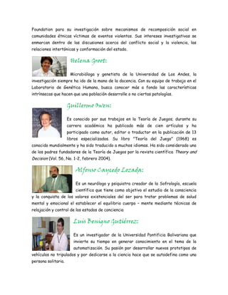 Foundation para su investigación sobre mecanismos de recomposición social en
comunidades étnicas víctimas de eventos violentos. Sus intereses investigativos se
enmarcan dentro de las discusiones acerca del conflicto social y la violencia, las
relaciones intertónicas y conformación del estado.

                      Helena Groot:

                      Microbióloga y genetista de la Universidad de Los Andes, la
investigación siempre ha ido de la mano de la docencia. Con su equipo de trabajo en el
Laboratorio de Genética Humana, busca conocer más a fondo las características
intrínsecas que hacen que una población desarrolle o no ciertas patologías.

                     Guillermo Owen:

                     Es conocido por sus trabajos en la Teoría de Juegos; durante su
                     carrera académica ha publicado más de cien artículos y ha
                     participado como autor, editor o traductor en la publicación de 13
                     libros especializados. Su libro "Teoría del Juego" (1968) es
conocido mundialmente y ha sido traducido a muchos idiomas. Ha sido considerado uno
de los padres fundadores de la Teoría de Juegos por la revista científica Theory and
Decision (Vol. 56, No. 1-2, febrero 2004).

                         Alfonso Caycedo Lozada:

                         Es un neurólogo y psiquiatra creador de la Sofrología, escuela
                         científica que tiene como objetivo el estudio de la consciencia
y la conquista de los valores existenciales del ser para tratar problemas de salud
mental y emocional el establecer el equilibrio cuerpo – mente mediante técnicas de
relajación y control de los estados de conciencia

                        Luis Benigno Gutiérrez:

                        Es un investigador de la Universidad Pontificia Bolivariana que
                        invierte su tiempo en generar conocimiento en el tema de la
                        automatización. Su pasión por desarrollar nuevos prototipos de
vehículos no tripulados y por dedicarse a la ciencia hace que se autodefina como una
persona solitaria.
 