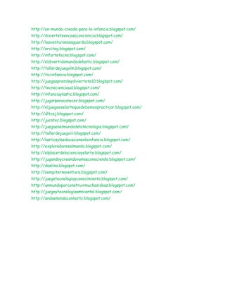 http://un-mundo-creado-para-la-infancia.blogspot.com/
http://divierteteencasaconciencia.blogspot.com/
http://laaventuranosaguarda.blogspot.com/
http://arciteg.blogspot.com/
http://infartetecno.blogspot.com/
http://eldivertidomundodelastic.blogspot.com/
http://tallerdejuegolm.blogspot.com/
http://ticiinfancia.blogspot.com/
http://juegaaprendeydiviertete10.blogspot.com/
http://tecnocienciaud.blogspot.com/
http://infanciaylastic.blogspot.com/
http://jugarparaconocer.blogspot.com/
http://eljuegoeselartequedebemospracticar.blogspot.com/
http://dltcej.blogspot.com/
http://jucotec.blogspot.com/
http://juegaenelmundodelatecnologia.blogspot.com/
http://tallerdejuegoiii.blogspot.com/
http://lasticsylaeducacionenlainfancia.blogspot.com/
http://exploradoresalmando.blogspot.com/
http://elplacerdelacienciayelarte.blogspot.com/
http://jugandoycreandovamosconociendo.blogspot.com/
http://daslina.blogspot.com/
http://sempiternaventura.blogspot.com/
http://juegotecnologiayconocimiento.blogspot.com/
http://unmundoporconstruirmuchasideas.blogspot.com/
http://juegoytecnologiaambiental.blogspot.com/
http://andaenondaconlastic.blogspot.com/
 