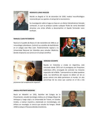 RODOLFO LLINAS RIASCOS

                      Nacido en Bogotá el 16 de diciembre de 1934, medico neurofisiológico
                      reconocido por sus aportes al campo de la neurociencia.

                      Su investigación sobre el agua se basa en un efecto hidrodinámico llamado
                      cavitación, la cual se produce cuando cualquier fluido de cierta densidad
                      atraviesa una arista afilada q descomprime el líquido formando nano
                      burbujas.



MANUEL ELKIN PATARROYO

Nació en el pueblo de Ataco el 3 de noviembre de 1946 es un
inmunólogo colombiano. Culminó sus estudios de bachillerato
en el colegio José Max León. Posteriormente ingresó a la
Universidad Nacional de Colombia para estudiar Medicina,
donde empezaría una carrera en el campo científico.



                                         ADRIANA OCAMPO

                                         Nacida en Colombia y criada en Argentina, está
                                         vinculada desde 1973 con el prestigioso Jet Propulsion
                                         Laboratory (JPL), encargado de controlar las misiones
                                         espaciales de la NASA. “Latinoamérica no debe quedarse
                                         atrás. Los beneficios del espacio no deben ser de un
                                         grupo selecto sino debe pertenecer al mundo. Un alto
                                         porcentaje de las cosas que usamos en el día a día
provienen de la exploración espacial”.



ANGELA RESTREPO MORENO

Nació en Medellín en 1931, Bachiller del Colegio de la
Presentación, estudió tecnología médica en el Colegio Mayor de
Antioquia y luego viajó a la Universidad de Tulane, en Estados
Unidos, a realizar maestría y doctorado en microbiología, con
énfasis en micología, la ciencia que estudia los hongos. Desde
1958 la sedujo el Paracoccidioides brasiliensis.
 