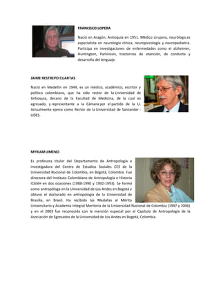 FRANCISCO LOPERA

                            Nació en Aragón, Antioquia en 1951. Médico cirujano, neurólogo.es
                            especialista en neurología clínica, neuropsicología y neuropediatria.
                            Participa en investigaciones de enfermedades como el alzheimer,
                            Huntington, Parkinson, trastornos de atención, de conducta y
                            desarrollo del lenguaje.



JAIME RESTREPO CUARTAS

Nació en Medellín en 1944, es un médico, académico, escritor y
político colombiano, que ha sido rector de la Universidad de
Antioquia, decano de la Facultad de Medicina, de la cual es
egresado, y representante a la Cámara por el partido de la U.
Actualmente ejerce como Rector de la Universidad de Santander -
UDES.




MYRIAM JIMENO

Es profesora titular del Departamento de Antropología e
investigadora del Centro de Estudios Sociales CES de la
Universidad Nacional de Colombia, en Bogotá, Colombia. Fue
directora del Instituto Colombiano de Antropología e Historia
ICANH en dos ocasiones (1988-1990 y 1992-1993). Se formó
como antropóloga en la Universidad de Los Andes en Bogotá y
obtuvo el doctorado en antropología de la Universidad de
Brasilia, en Brasil. Ha recibido las Medallas al Mérito
Universitario y Academia Integral Meritoria de la Universidad Nacional de Colombia (1997 y 2006)
y en el 2003 fue reconocida con la mención especial por el Capítulo de Antropología de la
Asociación de Egresados de la Universidad de Los Andes en Bogotá, Colombia.
 