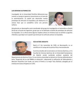 LUIS BENIGNO GUTIERREZ ZEA

Investigador de la Universidad Pontificia Bolivariana que
invierte su tiempo en generar conocimiento en el tema de
la automatización. Su pasión por desarrollar nuevos
prototipos de vehículos no tripulados y por dedicarse a la
ciencia hace que se autodefina como una persona
solitaria.

Actualmente se desempeña como coordinador del grupo de investigación en Automática y Diseño
(A+D) de la Escuela de Ingeniería, grupo que se ha dedicado al diseño de prototipos de vehículos
no tripulados. En su oficina tiene algunos modelos aéreos en miniatura que se asimilan a juguetes
infantiles y que dejan ver la pasión que tiene por los vehículos aéreos no tripulados.



                                   ISSA KATIME AMASHTA

                                   Nació el 9 de noviembre de 1939, en Barranquilla, es un
                                   científico en el campo de la química física macromolecular.

                                    Cursó los estudios de la Licenciatura en Ciencias Químicas, en la
                                    Facultad de Ciencias Químicas de la Universidad Complutense
                                    de Madrid, siendo nombrado profesor ayudante del
Departamento de Química Física. En esa misma universidad se doctoró en Ciencias defendiendo el
tema "Dispersión de luz del PMMA en disolución", obteniendo la calificación de Sobresaliente y
Mención Honorífica Cum laude, así como el Premio a la mejor Tesis Doctoral, otorgado por el
Instituto de Cultura Hispánica en 1971
 