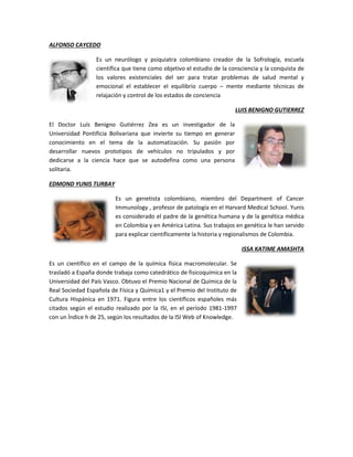 ALFONSO CAYCEDO
Es un neurólogo y psiquiatra colombiano creador de la Sofrología, escuela
científica que tiene como objetivo el estudio de la consciencia y la conquista de
los valores existenciales del ser para tratar problemas de salud mental y
emocional el establecer el equilibrio cuerpo – mente mediante técnicas de
relajación y control de los estados de conciencia
LUIS BENIGNO GUTIERREZ
El Doctor Luís Benigno Gutiérrez Zea es un investigador de la
Universidad Pontificia Bolivariana que invierte su tiempo en generar
conocimiento en el tema de la automatización. Su pasión por
desarrollar nuevos prototipos de vehículos no tripulados y por
dedicarse a la ciencia hace que se autodefina como una persona
solitaria.
EDMOND YUNIS TURBAY
Es un genetista colombiano, miembro del Department of Cancer
Immunology , profesor de patología en el Harvard Medical School. Yunis
es considerado el padre de la genética humana y de la genética médica
en Colombia y en América Latina. Sus trabajos en genética le han servido
para explicar científicamente la historia y regionalismos de Colombia.
ISSA KATIME AMASHTA
Es un científico en el campo de la química física macromolecular. Se
trasladó a España donde trabaja como catedrático de fisicoquímica en la
Universidad del País Vasco. Obtuvo el Premio Nacional de Química de la
Real Sociedad Española de Física y Química1 y el Premio del Instituto de
Cultura Hispánica en 1971. Figura entre los científicos españoles más
citados según el estudio realizado por la ISI, en el período 1981-1997
con un Índice h de 25, según los resultados de la ISI Web of Knowledge.
 
