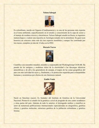 Nelson Sabogal
Es colombiano, nacido en Cáqueza (Cundinamarca) y es una de las personas más expertas
en el tema ambiental, específicamente en el estudio y conocimiento de la capa de ozono y
el manejo de residuos tóxicos y electrónicos. Nelson Sabogal estudió en Rusia, es ingeniero
meteorológico y realizó una maestría en Aerología (estudio de la atmósfera). Se ganó (con
honores) un concurso entre más de cien expertos mundiales y aunque fue contratado por
tres meses, completa ya más de 14 años en la ONU.
Horacio Torres
Científico con renombre mundial, miembro y responsable del WorkingGroup C4.04.4B. Ha
pasado de los antiguos y modernos mitos de la electricidad a las descargas eléctricas
atmosféricas y de allí a los generadores de energía, el mapeo de las zonas geográficas del
país con más actividad de rayos y, finalmente, a la protección requerida para evitarpérdidas
humanas y económicas por efectos de este fenómeno natural.
Emilio Yunis
Nació en Sincelejo (sucre). Es fundador del Instituto de Genética de la Universidad
Nacional. Promovió el estudio de la genética a nivel de posgrado de este centro académico
y otras partes del país. Además de todo lo anterior, el distinguido médico y científico es
autor de numerosas publicaciones internacionales especializadas en citogenética, genética
clínica y genética molecular, estructura genética de la población colombiana y genética
forense.
 