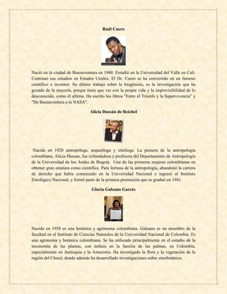 Raúl Cuero
Nació en la ciudad de Buenaventura en 1948. Estudió en la Universidad del Valle en Cali.
Continuó sus estudios en Estados Unidos. El Dr. Cuero se ha convertido en un famoso
científico e inventor. Su último trabajo sobre la biogénesis, es la investigación que ha
gozado de la mayoría, porque tiene que ver con la propia vida y la imprevisibilidad de lo
desconocido, como él afirma. Ha escrito los libros "Entre el Triunfo y la Supervivencia" y
"De Buenaventura a la NASA".
Alicia Dussán de Reichel
Nacida en 1920 antropóloga, arqueóloga y etnóloga. La pionera de la antropología
colombiana, Alicia Dussan, fue cofundadora y profesora del Departamento de Antropología
de la Universidad de los Andes de Bogotá. Una de las primeras mujeres colombianas en
obtener gran estatura como científica. Para fortuna de la antropología, abandonó la carrera
de derecho que había comenzado en la Universidad Nacional e ingresó al Instituto
Etnológico Nacional, y formó parte de la primera promoción que se graduó en 1941.
Gloria Galeano Garcés
Nacida en 1958 es una botánica y agrónoma colombiana. Galeano es un miembro de la
facultad en el Instituto de Ciencias Naturales de la Universidad Nacional de Colombia. Es
una agrónoma y botánica colombiana. Se ha enfocado principalmente en el estudio de la
taxonomía de las plantas, con énfasis en la familia de las palmas, en Colombia,
especialmente en Antioquia y la Amazonia. Ha investigado la flora y la vegetación de la
región del Chocó, donde además ha desarrollado investigaciones sobre etnobotánica.
 