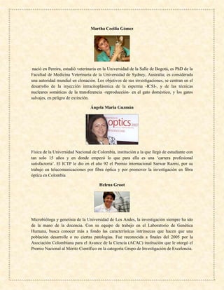 Martha Cecilia Gómez
nació en Pereira, estudió veterinaria en la Universidad de la Salle de Bogotá, es PhD de la
Facultad de Medicina Veterinaria de la Universidad de Sydney, Australia; es considerada
una autoridad mundial en clonación. Los objetivos de sus investigaciones, se centran en el
desarrollo de la inyección intracitoplásmica de la esperma -ICSI-, y de las técnicas
nucleares somáticas de la transferencia -reproducción- en el gato doméstico, y los gatos
salvajes, en peligro de extinción.
Ángela María Guzmán
Física de la Universidad Nacional de Colombia, institución a la que llegó de estudiante con
tan solo 15 años y en donde empezó lo que para ella es una ‘carrera profesional
satisfactoria’. El ICTP le dio en el año 92 el Premio internacional Sarwar Razmi, por su
trabajo en telecomunicaciones por fibra óptica y por promover la investigación en fibra
óptica en Colombia
Helena Groot
Microbióloga y genetista de la Universidad de Los Andes, la investigación siempre ha ido
de la mano de la docencia. Con su equipo de trabajo en el Laboratorio de Genética
Humana, busca conocer más a fondo las características intrínsecas que hacen que una
población desarrolle o no ciertas patologías. Fue reconocida a finales del 2005 por la
Asociación Colombiana para el Avance de la Ciencia (ACAC) institución que le otorgó el
Premio Nacional al Mérito Científico en la categoría Grupo de Investigación de Excelencia.
 