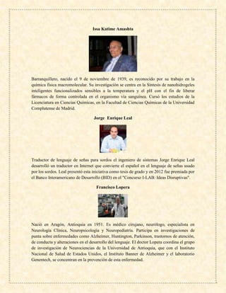 Issa Katime Amashta
Barranquillero, nacido el 9 de noviembre de 1939, es reconocido por su trabajo en la
química física macromolecular. Su investigación se centra en la Síntesis de nanohidrogeles
inteligentes funcionalizados sensibles a la temperatura y el pH con el fin de liberar
fármacos de forma controlada en el organismo vía sanguínea. Cursó los estudios de la
Licenciatura en Ciencias Químicas, en la Facultad de Ciencias Químicas de la Universidad
Complutense de Madrid.
Jorge Enrique Leal
Traductor de lenguaje de señas para sordos el ingeniero de sistemas Jorge Enrique Leal
desarrolló un traductor en Internet que convierte el español en el lenguaje de señas usado
por los sordos. Leal presentó esta iniciativa como tesis de grado y en 2012 fue premiada por
el Banco Interamericano de Desarrollo (BID) en el "Concurso I-LAB: Ideas Disruptivas".
Francisco Lopera
Nació en Aragón, Antioquia en 1951. Es médico cirujano, neurólogo, especialista en
Neurología Clínica, Neuropsicología y Neuropediatría. Participa en investigaciones de
punta sobre enfermedades como Alzheimer, Huntington, Parkinson, trastornos de atención,
de conducta y alteraciones en el desarrollo del lenguaje. El doctor Lopera coordina el grupo
de investigación de Neurociencias de la Universidad de Antioquia, que con el Instituto
Nacional de Salud de Estados Unidos, el Instituto Banner de Alzheimer y el laboratorio
Genentech, se concentran en la prevención de esta enfermedad.
 