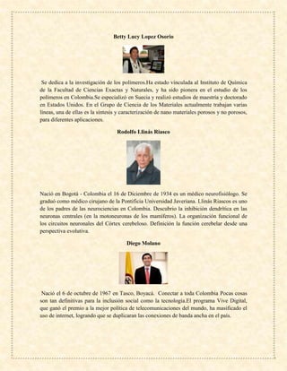 Betty Lucy Lopez Osorio
Se dedica a la investigación de los polímeros.Ha estado vinculada al Instituto de Química
de la Facultad de Ciencias Exactas y Naturales, y ha sido pionera en el estudio de los
polímeros en Colombia.Se especializó en Suecia y realizó estudios de maestría y doctorado
en Estados Unidos. En el Grupo de Ciencia de los Materiales actualmente trabajan varias
líneas, una de ellas es la síntesis y caracterización de nano materiales porosos y no porosos,
para diferentes aplicaciones.
Rodolfo Llinás Riasco
Nació en Bogotá - Colombia el 16 de Diciembre de 1934 es un médico neurofisiólogo. Se
graduó como médico cirujano de la Pontificia Universidad Javeriana. Llinás Riascos es uno
de los padres de las neurociencias en Colombia. Descubrio la inhibición dendrítica en las
neuronas centrales (en la motoneuronas de los mamíferos). La organización funcional de
los circuitos neuronales del Córtex cerebeloso. Definición la función cerebelar desde una
perspectiva evolutiva.
Diego Molano
Nació el 6 de octubre de 1967 en Tasco, Boyacá. Conectar a toda Colombia Pocas cosas
son tan definitivas para la inclusión social como la tecnología.El programa Vive Digital,
que ganó el premio a la mejor política de telecomunicaciones del mundo, ha masificado el
uso de internet, logrando que se duplicaran las conexiones de banda ancha en el país.
 