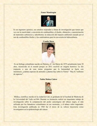 Fanor Mondragón
Es un ingeniero químico, sus estudios responden a líneas de investigación que tienen que
ver con la reactividad y conversión de combustibles; el diseño, obtención y caracterización
de materiales carbonosos y adsorbentes; la reducción del impacto ambiental causado por el
uso de combustibles fósiles; y los catalizadores para la conversión de hidrocarburos.
Camilo Mora
Es un biólogo colombiano nacido en Palmira, el 1 de Marzo de 1975 actualmente tiene 39
años, reconocido en el mundo porque en 2011 resolvió un enigma histórico. Le dio
respuesta a una de esas tantas preguntas que la humanidad se hacía con
insistencia: ¿cuántas especies de animales y plantas hay sobre la Tierra? "Hay 8,7 millones
de especies”.
Nubia Muñoz Calero
Médica, científica; nacida en la ciudad de Cali, es graduada de la Facultad de Medicina de
la Universidad del Valle en1964. Durante su formación realizó un importante trabajo de
investigación sobre la comparación del poder cancerígeno del tabaco negro, el más
utilizado por los fumadores colombianos en ese momento, y el tabaco rubio importado.
Esta investigación publicada en 1968 fue el inicio de su valiosa trayectoria como
investigadora en la epidemiología del cáncer.
 