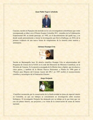 Juan Pablo Negret Arboleda
Caucano, nacido en Popayán está incluido en los seis investigadores colombianos que verán
recompensada su labor con el Premio Scopus Colombia 2011. miembro de la Colaboración
Experimental D0, en donde participo, en 1995, en el descubrimiento del quark top, y en
donde ayudo personalmente a iniciar la investigación que llevó al hallazgo, en 2010, de la
primera evidencia de una nueva forma de rompimiento de la simetría entre materia y
antimateria.
Adriana Ocampo Uría
Nacida en Barranquilla hace 56 añosLa científica Ocampo Uría es administradora del
Programa de Ciencia de la NASA en la sede del Directorio de Misiones Científicas, en la
División de Ciencias. Es la ejecutiva encargada de la Misión Juno a Júpiter, que involucra a
cinco países, y también de la Misión Nuevos Horizontes, a Plutón. En 1996 ganó el
“Premio para Mujeres del Consejo Asesor del JPL”; en 1997 recibió el reconocimiento
científico y tecnológico de la Federación Chicano.
Jorge Orejuela
Científico reconocido por la conservación de la biodiversidad en áreas de especial interés
en Colombia, ya que sus trabajos se concentraron en investigación sobre recursos
biológicos. El investigador Orejuela fue destacado por su trabajo en lo que tiene que ver
con sus planes futuros, sus proyectos y su visión de la conservación de zonas de interés
nacional.
 