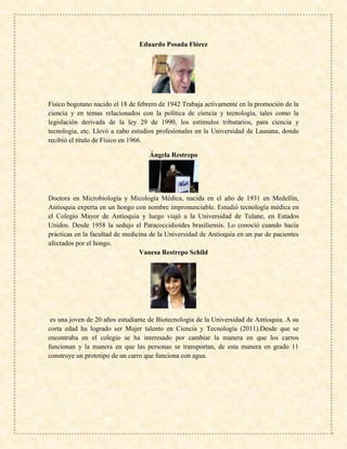 Eduardo Posada Flórez
Físico bogotano nacido el 18 de febrero de 1942 Trabaja activamente en la promoción de la
ciencia y en temas relacionados con la política de ciencia y tecnología, tales como la
legislación derivada de la ley 29 de 1990, los estímulos tributarios, para ciencia y
tecnología, etc. Llevó a cabo estudios profesionales en la Universidad de Lausana, donde
recibió el título de Físico en 1966.
Ángela Restrepo
Doctora en Microbiología y Micología Médica, nacida en el año de 1931 en Medellín,
Antioquia experta en un hongo con nombre impronunciable. Estudió tecnología médica en
el Colegio Mayor de Antioquia y luego viajó a la Universidad de Tulane, en Estados
Unidos. Desde 1958 la sedujo el Paracoccidioides brasiliensis. Lo conoció cuando hacía
prácticas en la facultad de medicina de la Universidad de Antioquia en un par de pacientes
afectados por el hongo.
Vanesa Restrepo Schild
es una joven de 20 años estudiante de Biotecnología de la Universidad de Antioquia. A su
corta edad ha logrado ser Mujer talento en Ciencia y Tecnología (2011).Desde que se
encontraba en el colegio se ha interesado por cambiar la manera en que los carros
funcionan y la manera en que las personas se transportan, de esta manera en grado 11
construye un prototipo de un carro que funciona con agua.
 