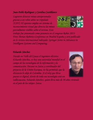 Juan Pablo Rodríguez y Carolina Castiblanco
Lograron detectar minas antipersonales
gracias a un robot aéreo no tripulado
(UAV). El aparato emplea un sistema de
reconocimiento visual que detecta las minas
parcialmente visibles sobre el terreno. Este
trabajo fue presentado como ponencia en el congreso Robot 2013:
First Iberian Robotics Conference en Madrid España y será publicado
en la revista internacional indexada: Springer Series in Advances in
Intelligent Systems and Computing.
Eduardo Sánchez
Nacido en Valle del Cauca el ingeniero eléctrico
Eduardo Sánchez, es hoy una autoridad mundial en el
campo de las tecnologías de la información y la
comunicación. Decano en Suiza y coordinador del
proyecto de la Unión Europea, no ha permitido que la
distancia lo aleje de Colombia. Si el reloj que lleva
puesto es digital, detrás de toda esa tecnología está un
vallecaucano, Eduardo Sánchez, quien lleva más de 30 años viviendo
en el país de los relojes: Suiza.
 
