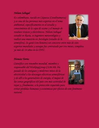 Nelson Sabogal
Es colombiano, nacido en Cáqueza (Cundinamarca)
y es una de las personas más expertas en el tema
ambiental, específicamente en el estudio y
conocimiento de la capa de ozono y el manejo de
residuos tóxicos y electrónicos. Nelson Sabogal
estudió en Rusia, es ingeniero meteorológico y
realizó una maestría en Aerología (estudio de la
atmósfera). Se ganó (con honores) un concurso entre más de cien
expertos mundiales y aunque fue contratado por tres meses, completa
ya más de 14 años en la ONU.
Horacio Torres
Científico con renombre mundial, miembro y
responsable del WorkingGroup C4.04.4B. Ha
pasado de los antiguos y modernos mitos de la
electricidad a las descargas eléctricas atmosféricas
y de allí a los generadores de energía, el mapeo de
las zonas geográficas del país con más actividad de
rayos y, finalmente, a la protección requerida para
evitar pérdidas humanas y económicas por efectos de este fenómeno
natural.
 