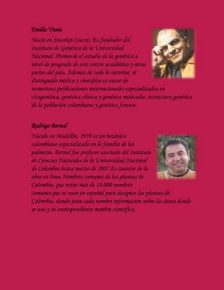 Emilio Yunis
Nació en Sincelejo (sucre). Es fundador del
Instituto de Genética de la Universidad
Nacional. Promovió el estudio de la genética a
nivel de posgrado de este centro académico y otras
partes del país. Además de todo lo anterior, el
distinguido médico y científico es autor de
numerosas publicaciones internacionales especializadas en
citogenética, genética clínica y genética molecular, estructura genética
de la población colombiana y genética forense.
Rodrigo Bernal
Nacido en Medellín, 1959 es un botánico
colombiano especializado en la familia de las
palmeras. Bernal fue profesor asociado del Instituto
de Ciencias Naturales de la Universidad Nacional
de Colombia hasta marzo de 2007.Es coautor de la
obra en línea Nombres comunes de las plantas de
Colombia, que reúne más de 18.000 nombres
comunes que se usan en español para designar las plantas de
Colombia, dando para cada nombre información sobre las áreas donde
se usa y su correspondiente nombre científico.
 