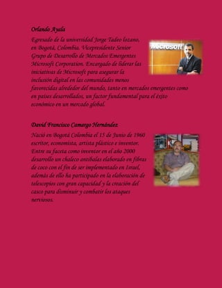 Orlando Ayala
Egresado de la universidad Jorge Tadeo lozano,
en Bogotá, Colombia. Vicepresidente Senior
Grupo de Desarrollo de Mercados Emergentes
Microsoft Corporation. Encargado de liderar las
iniciativas de Microsoft para asegurar la
inclusión digital en las comunidades menos
favorecidas alrededor del mundo, tanto en mercados emergentes como
en países desarrollados, un factor fundamental para el éxito
económico en un mercado global.
David Francisco Camargo Hernández
Nació en Bogotá Colombia el 15 de Junio de 1960
escritor, economista, artista plástico e inventor.
Entre su faceta como inventor en el año 2000
desarrollo un chaleco antibalas elaborado en fibras
de coco con el fin de ser implementado en Israel,
además de ello ha participado en la elaboración de
telescopios con gran capacidad y la creación del
casco para disminuir y combatir los ataques
nerviosos.
 