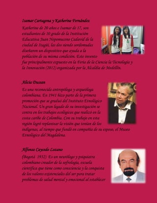 Isamar Cartagena y Katherine Fernández
Katherine de 20 años e Isamar de 17, son
estudiantes de 10 grado de la Institución
Educativa Juan Nepomuceno Cadavid de la
ciudad de Itagüí, las dos siendo sordomudas
diseñaron un dispositivo que ayuda a la
población de su misma condición. Este invento
fue principalmente expuesto en la Feria de la Ciencia la Tecnología y
la Innovación (2012) organizada por la Alcaldía de Medellín.
Alicia Dussan
Es una reconocida antropóloga y arqueóloga
colombiana. En 1941 hizo parte de la primera
promoción que se graduó del Instituto Etnológico
Nacional. Un gran legado de su investigación se
centra en los trabajos ecológicos que realizó en la
costa caribe de Colombia. Con su trabajo en esta
región logró replantear la visión que tenían de los
indígenas, al tiempo que fundó en compañía de su esposo, el Museo
Etnológico del Magdalena.
Alfonso Caycedo Lozano
(Bogotá 1932) Es un neurólogo y psiquiatra
colombiano creador de la sofrología, escuela
científica que tiene como consciencia y la conquista
de los valores existenciales del ser para tratar
problemas de salud mental y emocional al establecer
 