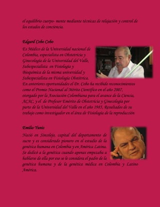 el equilibrio cuerpo- mente mediante técnicas de relajación y control de
los estados de conciencia.
Edgard Cobo Cobo
Es Médico de la Universidad nacional de
Colombia, especialista en Obstetricia y
Ginecología de la Universidad del Valle,
Subespecialista en Fisiología y
Bioquímica de la misma universidad y
Subespecialista en Fisiología Obstétrica.
En anteriores oportunidades el Dr. Cobo ha recibido reconocimientos
como el Premio Nacional al Mérito Científico en el año 2007,
otorgado por la Asociación Colombiana para el avance de la Ciencia,
ACAC, y el de Profesor Emérito de Obstetricia y Ginecología por
parte de la Universidad del Valle en el año 1985, Resultados de su
trabajo como investigador en el área de Fisiología de la reproducción
Emilio Yunis
Nació en Sincelejo, capital del departamento de
sucre y es considerado pionero en el estudio de la
genética humana en Colombia y en América Latina.
Se dedicó a la genética cuando apenas empezaba a
hablarse de ella por eso se le considera el padre de la
genética humana y de la genética médica en Colombia y Latino
América.
 