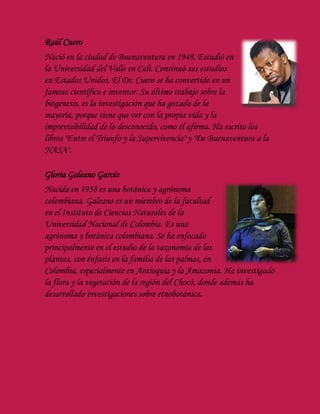 Raúl Cuero
Nació en la ciudad de Buenaventura en 1948. Estudió en
la Universidad del Valle en Cali. Continuó sus estudios
en Estados Unidos. El Dr. Cuero se ha convertido en un
famoso científico e inventor. Su último trabajo sobre la
biogénesis, es la investigación que ha gozado de la
mayoría, porque tiene que ver con la propia vida y la
imprevisibilidad de lo desconocido, como él afirma. Ha escrito los
libros "Entre el Triunfo y la Supervivencia" y "De Buenaventura a la
NASA".
Gloria Galeano Garcés
Nacida en 1958 es una botánica y agrónoma
colombiana. Galeano es un miembro de la facultad
en el Instituto de Ciencias Naturales de la
Universidad Nacional de Colombia. Es una
agrónoma y botánica colombiana. Se ha enfocado
principalmente en el estudio de la taxonomía de las
plantas, con énfasis en la familia de las palmas, en
Colombia, especialmente en Antioquia y la Amazonia. Ha investigado
la flora y la vegetación de la región del Chocó, donde además ha
desarrollado investigaciones sobre etnobotánica.
 