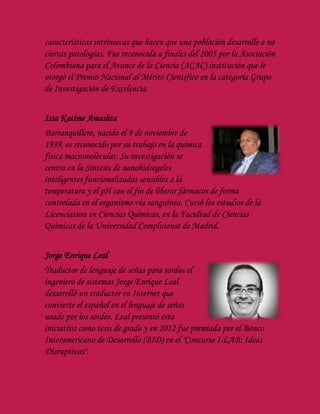 características intrínsecas que hacen que una población desarrolle o no
ciertas patologías. Fue reconocida a finales del 2005 por la Asociación
Colombiana para el Avance de la Ciencia (ACAC) institución que le
otorgó el Premio Nacional al Mérito Científico en la categoría Grupo
de Investigación de Excelencia.
Issa Katime Amashta
Barranquillero, nacido el 9 de noviembre de
1939, es reconocido por su trabajo en la química
física macromolecular. Su investigación se
centra en la Síntesis de nanohidrogeles
inteligentes funcionalizados sensibles a la
temperatura y el pH con el fin de liberar fármacos de forma
controlada en el organismo vía sanguínea. Cursó los estudios de la
Licenciatura en Ciencias Químicas, en la Facultad de Ciencias
Químicas de la Universidad Complutense de Madrid.
Jorge Enrique Leal
Traductor de lenguaje de señas para sordos el
ingeniero de sistemas Jorge Enrique Leal
desarrolló un traductor en Internet que
convierte el español en el lenguaje de señas
usado por los sordos. Leal presentó esta
iniciativa como tesis de grado y en 2012 fue premiada por el Banco
Interamericano de Desarrollo (BID) en el "Concurso I-LAB: Ideas
Disruptivas".
 