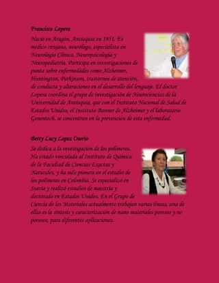 Francisco Lopera
Nació en Aragón, Antioquia en 1951. Es
médico cirujano, neurólogo, especialista en
Neurología Clínica, Neuropsicología y
Neuropediatría. Participa en investigaciones de
punta sobre enfermedades como Alzheimer,
Huntington, Parkinson, trastornos de atención,
de conducta y alteraciones en el desarrollo del lenguaje. El doctor
Lopera coordina el grupo de investigación de Neurociencias de la
Universidad de Antioquia, que con el Instituto Nacional de Salud de
Estados Unidos, el Instituto Banner de Alzheimer y el laboratorio
Genentech, se concentran en la prevención de esta enfermedad.
Betty Lucy Lopez Osorio
Se dedica a la investigación de los polímeros.
Ha estado vinculada al Instituto de Química
de la Facultad de Ciencias Exactas y
Naturales, y ha sido pionera en el estudio de
los polímeros en Colombia. Se especializó en
Suecia y realizó estudios de maestría y
doctorado en Estados Unidos. En el Grupo de
Ciencia de los Materiales actualmente trabajan varias líneas, una de
ellas es la síntesis y caracterización de nano materiales porosos y no
porosos, para diferentes aplicaciones.
 