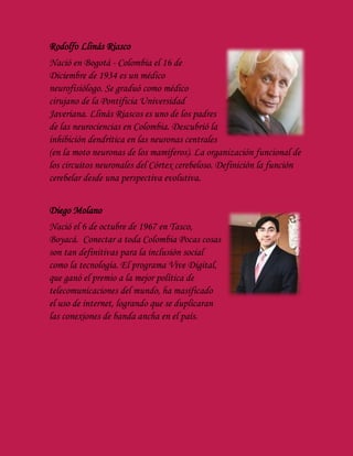 Rodolfo Llinás Riasco
Nació en Bogotá - Colombia el 16 de
Diciembre de 1934 es un médico
neurofisiólogo. Se graduó como médico
cirujano de la Pontificia Universidad
Javeriana. Llinás Riascos es uno de los padres
de las neurociencias en Colombia. Descubrió la
inhibición dendrítica en las neuronas centrales
(en la moto neuronas de los mamíferos). La organización funcional de
los circuitos neuronales del Córtex cerebeloso. Definición la función
cerebelar desde una perspectiva evolutiva.
Diego Molano
Nació el 6 de octubre de 1967 en Tasco,
Boyacá. Conectar a toda Colombia Pocas cosas
son tan definitivas para la inclusión social
como la tecnología. El programa Vive Digital,
que ganó el premio a la mejor política de
telecomunicaciones del mundo, ha masificado
el uso de internet, logrando que se duplicaran
las conexiones de banda ancha en el país.
 