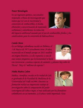 Fanor Mondragón
Es un ingeniero químico, sus estudios
responden a líneas de investigación que
tienen que ver con la reactividad y
conversión de combustibles; el diseño,
obtención y caracterización de materiales
carbonosos y adsorbentes; la reducción
del impacto ambiental causado por el uso de combustibles fósiles; y los
catalizadores para la conversión de hidrocarburos.
Camilo Mora
Es un biólogo colombiano nacido en Palmira, el
1 de Marzo de 1975 actualmente tiene 39 años,
reconocido en el mundo porque en 2011 resolvió
un enigma histórico. Le dio respuesta a una de
esas tantas preguntas que la humanidad se hacía
con insistencia: ¿cuántas especies de animales y plantas hay sobre la
Tierra? "Hay 8,7 millones de especies”.
Nubia Muñoz Calero
Médica, científica; nacida en la ciudad de Cali,
es graduada de la Facultad de Medicina de la
Universidad del Valle en1964. Durante su
formación realizó un importante trabajo de
investigación sobre la comparación del poder
cancerígeno del tabaco negro, el más utilizado por los fumadores
colombianos en ese momento, y el tabaco rubio importado. Esta
 