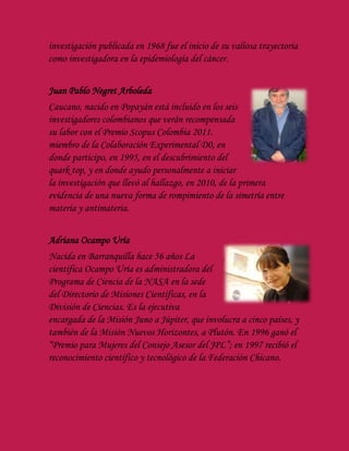 investigación publicada en 1968 fue el inicio de su valiosa trayectoria
como investigadora en la epidemiología del cáncer.
Juan Pablo Negret Arboleda
Caucano, nacido en Popayán está incluido en los seis
investigadores colombianos que verán recompensada
su labor con el Premio Scopus Colombia 2011.
miembro de la Colaboración Experimental D0, en
donde participo, en 1995, en el descubrimiento del
quark top, y en donde ayudo personalmente a iniciar
la investigación que llevó al hallazgo, en 2010, de la primera
evidencia de una nueva forma de rompimiento de la simetría entre
materia y antimateria.
Adriana Ocampo Uría
Nacida en Barranquilla hace 56 años La
científica Ocampo Uría es administradora del
Programa de Ciencia de la NASA en la sede
del Directorio de Misiones Científicas, en la
División de Ciencias. Es la ejecutiva
encargada de la Misión Juno a Júpiter, que involucra a cinco países, y
también de la Misión Nuevos Horizontes, a Plutón. En 1996 ganó el
“Premio para Mujeres del Consejo Asesor del JPL”; en 1997 recibió el
reconocimiento científico y tecnológico de la Federación Chicano.
 