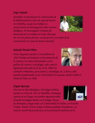 Jorge Orejuela
Científico reconocido por la conservación de
la biodiversidad en áreas de especial interés
en Colombia, ya que sus trabajos se
concentraron en investigación sobre recursos
biológicos. El investigador Orejuela fue
destacado por su trabajo en lo que tiene que
ver con sus planes futuros, sus proyectos y su visión de la
conservación de zonas de interés nacional.
Eduardo Posada Flórez
Físico bogotano nacido el 18 de febrero de
1942 Trabaja activamente en la promoción de
la ciencia y en temas relacionados con la
política de ciencia y tecnología, tales como la
legislación derivada de la ley 29 de 1990, los
estímulos tributarios, para ciencia y tecnología, etc. Llevó a cabo
estudios profesionales en la Universidad de Lausana, donde recibió el
título de Físico en 1966.
Ángela Restrepo
Doctora en Microbiología y Micología Médica,
nacida en el año de 1931 en Medellín, Antioquia
experta en un hongo con nombre impronunciable.
Estudió tecnología médica en el Colegio Mayor
de Antioquia y luego viajó a la Universidad de Tulane, en Estados
Unidos. Desde 1958 la sedujo el Paracoccidioides brasiliensis. Lo
conoció cuando hacía prácticas en la facultad de medicina de la
 