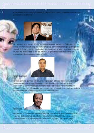 neuronales de la corteza cerebelos. Definición la función cerebelar desde una
perspectiva evolutiva
Diego Molano
Nació el 6 de octubre de 1967 en Boyacá conectar a toda Colombia pocas
cosas son tan definitivas para inclusión social como la tecnología el programa
vive digital que gano el premio al a mejor política de telecomunicaciones del
mundo ha masificado el uso de internet logrando que se duplicaran las
conexiones debanda ancha en el país.
Fanor Mondragón
Es un ingeniero químico sus estudios responden a líneas de investigación que
tiene que ver con la reactividad y conversión de combustibles el diseño,
obtención y caracterización de materiales carbonosos y adsorbentes la
reducción del impacto ambiental causado por el uso de combustibles fósiles y
los catalizadores para la conversión de hidrocarburos.
Raúl Cuero
Nación en la ciudad de buenaventura de 1948, estudio en la universidad el
valle de Cali continuo sus estudios en estados unidos el Dr. cuero se ha
convertido en un famoso científico e invento su último trabajo sobre la
 