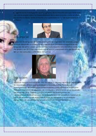 biogenes es la investigación que ha gozado de la mayoría por que tiene que
ver con la propia vida y la imprevisibilidad de lo desconocido como el afirma
ha escrito los libros “entre el triunfo y la supervivencia “y “de buenaventura a
la NASA”.
Jorge Enrique Leal
Traductor de lenguaje de señas para sordo en ingeniero de sistemas Jorge
enrique desarrollo un traductor en internet que convierte el español en el
lenguaje de señas usado por los sordos. Leal presento esta iniciativa como tesis
de grado y en 2012 fue premiada por el banco interamericano de desarrollo
BID en 0el concurso I –LAB ideas disruptivas
Francisco Lopera
Nació en Aragón Antioquia en 1951 es médico cirujano neurólogo especialista
en neurología clínica neuropsicología y neuropediatria. Participa en
investigaciones de punta sobre enfermedades como Alzheimer Huntington
Parkinson trastornos de atención de conducta y alteraciones en el desarrollo
del lenguaje. El Dr. Lopera coordina el grupo de investigación de
neurociencias de la universidad de Antioquia que con el instituto nacional de
salud de estados unidos el instituto Banner de Alzheimer y el laboratorio
Genentech se concentran en la prevención de esta enfermedad.
 