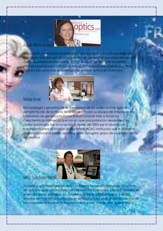 Ángela María Guzmán
Física de la universidad nacional de Colombia institución a la que llego de
estudiante con tan solo 15 años y en donde empezó lo que para ella es una
carrera profesional satisfactoria. El ICTP le dio en el año 1992 el premio
internacional sarwar razmi por su trabajo en telecomunicaciones por fibra
óptica y por promover la investigación en fibra óptica en Colombia.
Helena Groot
Microbióloga y genetista de la universidad de los andes la investigación
siempre ha ido de la mano de la docencia con su equipo de trabajo en el
laboratorio de genética humana busca conocer más a fondo las
características intrínsecas que hacen que una población desarrolle o no
ciertas patologías fue reconocida a finales del 2005 por la asociación
colombiana para el avance de la ciencia ACAC institución que le otorgó el
premio nacional al mérito científico en la categoría grupo de investigación de
excelencia.
Betty Lucy López Osorio
Se dedica a la investigación de los polímeros ha estado vinculada al instituto
de química de la facultad de ciencias exactas y naturales y ha sido pionera en
el estudio de los polímeros en Colombia se especializo en Suecia y realizo
estudios de maestría y doctorado en estados unidos en el grupo de ciencia de
los materiales actualmente trabajan varias líneas una de ellas es la síntesis y
 