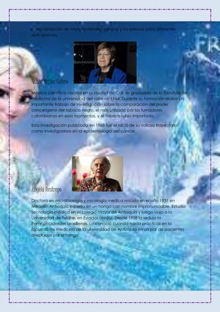 caracterización de nano materiales porosos y no porosos para diferentes
aplicaciones.
Nubia Muñoz Calero
Medica científica nacida en la ciudad de Cali, es graduada de la facultad de
medicina de la universidad del valle en 1964. Durante su formación realizo un
importante trabajo de investigación sobre la comparación del poder
cancerígeno del tabaco negro, el más utilizado por los fumadores
colombianos en esos momentos, y el tabaco rubio importado.
Esta investigación publicada en 1968 fue el inicio de su valiosa trayectoria
como investigadora en la epidemiologia del cáncer.
Ángela Restrepo
Doctora en microbiología y micología medica nacida en el año 1931 en
Medellín Antioquia experta en un hongo con nombre impronunciable. Estudio
tecnología médica en el colegio mayor de Antioquia y luego viajo a la
Universidad de Tulane, en Estados Unidos. Desde 1958 la sedujo la
Paracoccidioides brasiliensis. Lo conoció cuando hacia prácticas en la
facultad de medicina de la universidad de Antioquia en un par de pacientes
afectados por el hongo.
 