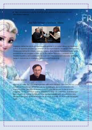 límites y se propuso inventar el primer marcapasos artificial externo con
electrodos internos.
Juan Pablo Rodríguez y Carolina Castiblanco
Lograron detectar minas antipersonales gracias a un robot aéreo no tripulado
(UAV). El aparato emplea un sistema de reconocimiento visual que detecta las
minas parcialmente visibles sobre el terreno. Este trabajo fue presentado como
ponencia en el congreso Robot 2013: Firt Iberian Robotics Conference en
Madrid España y será publicado en la revista internacional indexada: Springer
Series in Advances in Intelligent Systems and Computing
.Eduardo Sánchez
Nacido en valle del cauca el ingeniero eléctrico Eduardo Sánchez, es hoy una
autoridad mundial en el campo de las tecnologías de la información y la
comunicación. Decano en Suiza y coordinador del proyecto de la Unión
Europea, no ha permitido que la distancia lo aleje de Colombia. Si el reloj que
lleva puesto es digital, detrás de toda esa tecnología está un vallecaucano,
Eduardo Sánchez, quien lleva más de 30 años viviendo en el país de los relojes:
Suiza.
 