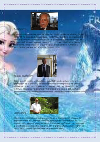 Horacio Torres
Científico con renombre mundial, miembro y responsable del Working Group
C4.04.4B. ha pasado de los antiguos y modernos mitos de la electricidad a las
descargas eléctricas atmosféricas y de allí a los generadores de energía, el
mapeo de las zonas geográficas del país como más actividad de rayos y ,
finalmente , a la protección requerida para evitar pérdidas humanas y
económicas por efectos de este fenómeno natural.
Eduardo posada Flores
Físico Bogotá nacido el 18 de febrero de1942 trabaja activamente en la
promoción de la ciencia y en temas relaciones con la política de ciencia y
tecnología, tales como la legislación derivada de la ley 29 de 1990 , los
estímulos tributarios. Para ciencia y tecnología, etc. Llevo a cabo estudios
profesionales en la universidad de Lausana, donde recibió el título de Físico en
1966
Jorge orejuela
Científico reconocido por la conservación de la biodiversidad en áreas de
especial interés en Colombia, ya que sus trabajos se concentraron en
investigación sobre recursos biológicos. El investigador Orejuela fue destacado
por su trabajo en lo que tiene que ver con su planes futuros, sus proyecto y su
visión de la conservación de zonas de interés nacional.
 