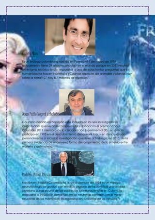 Camilo Mora
Es un biólogo colombiano nacido en Palmira el 1 de marzo de 1975
actualmente tiene 39 años reconocido en el mundo porque en 2011 resolvió
un enigma histórico le dio respuestas a una de estas tantas preguntas que la
humanidad se hacen insistencia ¿Cuantas especies de animales y plantas hay
sobre la tierra? Ç” hay 8,7 millones de especies”.
Juan Pablo Negret Arboleda
Caucano nacido en Popayán está incluido en los seis investigadores
colombianos que verán recompensada su labor con el premio Scopus
Colombia 2011 miembro de la colaboración Experimental D0, en donde
participo en 1995 en el descubrimiento del queark top, y en donde ayudo
personalmente a iniciar la investigación que llevo al hallazgo, en 2010, de la
primera evidencia de una nuevo forma de rompimiento de la simetría entre
materia y antimateria.
Rodolfo LLinas Riasco
Nación en Bogotá Colombia el 16 de diciembre de 1934 es un medico
neurofisiología se graduó con médico cirujano de la pontifica universidad
javeriana LLinas es una de los padres de las neurociencias en Colombia
descubrió la inhibición dendrítica en las neuronas centrales (en la moto
neuronas de los mamíferos) la organización funcional de los circuitos
 