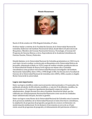 Moisés Wasserman 
Nació el 20 de octubre de 1946 Bogotá Colombia, 67 años. 
Profesor titular y emérito de la Facultad de Ciencias de la Universidad Nacional de 
Colombia. Exdirector del Instituto Nacional de Salud, donde lideró el Laboratorio de 
Bioquímica. Miembro del Consejo Nacional de Ciencia y Tecnología, el Consejo del 
Programa de Ciencias Básicas y otros. Expresidente de la Academia Colombiana de 
Ciencias Exactas, Físicas y Naturales. 
Estudió Química en la Universidad Nacional de Colombia graduándose en 1969, tras lo 
cual viaja a Israel a realizar su doctorado en Bioquímica en la Universidad Hebrea de 
Jerusalén, obteniendo el título en 1978. Luego de realizar estudios postdoctorales en 
la Universidad del Estado de Nueva York regresa ese mismo año a Colombia 
vinculándose como profesor de la Universidad Nacional e investigador del Instituto 
Nacional de Salud (INS). Entre 1995 y 1998 dirigió el INS, fue Decano de la Facultad de 
Ciencias de la Universidad Nacional de Colombia entre 2004 y 2006, cuando es elegido 
Rector General de la universidad. 
Logros más importantes 
Entre sus logros científicos están nueve proyectos internacionales y 13 nacionales. Ha 
publicado alrededor de 80 artículos científicos, y más de 25 de difusión científica, ha 
sido ponente en 39 congresos. Igualmente desempeñó cargos de carácter 
administrativo, dirigió durante tres años el Instituto Nacional de Salud, que fue 
calificado por el Departamento Nacional de Planeación como una de las entidades 
mejor administradas del país, durante su gestión. 
Entre sus logros como Rector de la Universidad Nacional de Colombia esta el aumento 
de la presencia simbólica de la Universidad Nacional en todo el territorio colombiano, 
la ampliación de programas de pregrado y posgrado, los avances en bienestar y la 
modernización institucional. Es de destacar el incremento en cerca de un 23 por 
ciento anual de programas de posgrado y el afianzamiento del patrimonio artístico y 
 