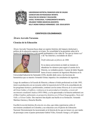 UNIVERSIDAD DISTRITAL FRANCISCO JOSE DE CALDAS 
LICENCIATURA EN PEDAGOGIA INFANTIL 
FACULTAD DE CIENCIAS Y EDUCACIÓN 
JUEGO, TECNOLOGIA, Y CONOCIMIENTO INFANTIL 
ORLANDO TORRES MAHECHA (DOCENTE) 
KELLY JHONA FORIGUA HERNANDEZ COD: 20141187074 
CIENTIFICOS COLOMBIANOS 
Álvaro Acevedo Tarazona 
Ciencias de la Educación 
Álvaro Acevedo Tarazona busca dejar un registro histórico del impacto intelectual y 
político de la educación superior en el país. Su versatilidad le ha permitido saltar de la 
teoría a la novela histórica y del mundo prehispánico a las vidas de "los que no tienen voz" 
o de "las minorías y sociedades de ideas". 
- 
Perfil elaborado en febrero de 2006 
En su época universitaria no dudó un instante en 
abandonar los números para seguir el camino de la 
Historia, su verdadera pasión. A pesar de haber llegado 
hasta el tercer semestre de Ingeniería Mecánica en la 
Universidad Industrial de Santander (UIS), decidió darle curso a las lecciones de 
humanística que su maestro Armando Gómez impartía a los estudiantes de ingeniería. 
Luego de cambiarse a la Escuela de Historia y obtener el título profesional en el año 1993, 
inició su producción con un recuento sobre la trayectoria de la UIS en la consolidación de 
los programas técnicos y profesionales; continuó con los temas Historia de la universidad 
del Gran Caldas y Conflicto y violencia en la universidad en Colombia, a través del 
movimiento estudiantil Audesa (1953-1984); y se ha aproximado a la historia ambiental con 
el libro Cambios ambientales en perspectiva histórica en el Chocó biogeográfico, Norte del 
Valle y el Gran Caldas. Dos maestros han dejado una huella en su formación: Armando 
Martínez Garnica y Heraclio Bonilla. 
Escribió la novela histórica Revolución sin alma, que relata experiencias sobre el 
movimiento estudiantil en Colombia y sus relaciones con el Ejército de Liberación 
Nacional. Recientemente ha incursionado en la historia de los que no tienen voz, por medio 
de personajes como el pastor protestante Gabriel Vélez, Gonzalo Arango y el Capitán 
 