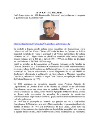 ISSA KATIME AMASHTA
Es (9 de noviembre de 1939, Barranquilla, Colombia) un científico en el campo de
la química física macromolecular.
http://es.slideshare.net/yulyandrea946/cientficos-colombianos-12
Se trasladó a España donde trabaja como catedrático de fisicoquímica en la
Universidad del País Vasco. Obtuvo el Premio Nacional de Química de la Real
Sociedad Española de Física y Química1 y el Premio del Instituto de Cultura
Hispánica en 1971. Figura entre los científicos españoles más citados según el
estudio realizado por la ISI, en el período 1981-1997 con un Índice de 29, según
los resultados de la ISI Web of Knowledge.
Cursó los estudios de la Licenciatura en Ciencias Químicas, en la Facultad de
Ciencias Químicas de la Universidad Complutense de Madrid, siendo nombrado
profesor ayudante del Departamento de Química Física. En esa misma universidad
se doctoró en Ciencias defendiendo el tema "Dispersión de luz del PMMA en
disolución", obteniendo la calificación de Sobresaliente y Mención Honorífica
Cum laude, así como el Premio a la mejor Tesis Doctoral, otorgado por el Instituto
de Cultura Hispánica en 1971.
En 1966 comienza su trayectoria docente como Profesor Adjunto del
Departamento de Química Física de la Facultad de Ciencias de la Universidad
Complutense, puesto que ocupa hasta su traslado a Bilbao, en 1971, a la recién
creada Universidad de Bilbao, como Profesor Agregado de Química Física.Uno de
los logros más importantes fue descubrir la existencia de transiciones
conformacionales en polímeros sintéticos, que hasta el momento sólo era conocida
en los biopolímeros.
En 1968 fue el encargado de impartir por primera vez en la Universidad
Complutense de Madrid un curso sobre Macromoléculas, lo que continuó haciendo
cuando se trasladó en 1971 a la Universidad del País Vasco. Dicho curso fue
pionero en la enseñanza de esta disciplina en España[cita requerida]. Más tarde, en
la década de los noventa, puso en marcha la Escuela Internacional de Polímeros,
 