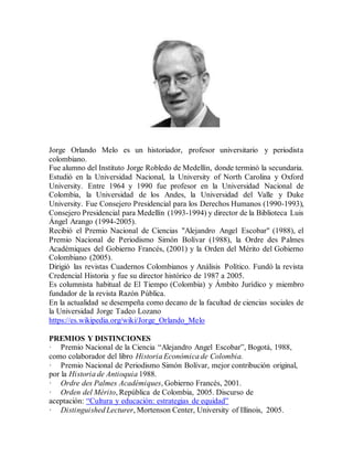 Jorge Orlando Melo es un historiador, profesor universitario y periodista
colombiano.
Fue alumno del Instituto Jorge Robledo de Medellín, donde terminó la secundaria.
Estudió en la Universidad Nacional, la University of North Carolina y Oxford
University. Entre 1964 y 1990 fue profesor en la Universidad Nacional de
Colombia, la Universidad de los Andes, la Universidad del Valle y Duke
University. Fue Consejero Presidencial para los Derechos Humanos (1990-1993),
Consejero Presidencial para Medellín (1993-1994) y director de la Biblioteca Luis
Ángel Arango (1994-2005).
Recibió el Premio Nacional de Ciencias "Alejandro Angel Escobar" (1988), el
Premio Nacional de Periodismo Simón Bolívar (1988), la Ordre des Palmes
Académiques del Gobierno Francés, (2001) y la Orden del Mérito del Gobierno
Colombiano (2005).
Dirigió las revistas Cuadernos Colombianos y Análisis Político. Fundó la revista
Credencial Historia y fue su director histórico de 1987 a 2005.
Es columnista habitual de El Tiempo (Colombia) y Ámbito Jurídico y miembro
fundador de la revista Razón Pública.
En la actualidad se desempeña como decano de la facultad de ciencias sociales de
la Universidad Jorge Tadeo Lozano
https://es.wikipedia.org/wiki/Jorge_Orlando_Melo
PREMIOS Y DISTINCIONES
· Premio Nacional de la Ciencia “Alejandro Angel Escobar”, Bogotá, 1988,
como colaborador del libro Historia Económica de Colombia.
· Premio Nacional de Periodismo Simón Bolívar, mejor contribución original,
por la Historia de Antioquia 1988.
· Ordre des Palmes Académiques, Gobierno Francés, 2001.
· Orden del Mérito, República de Colombia, 2005. Discurso de
aceptación: “Cultura y educación: estrategias de equidad”
· Distinguished Lecturer, Mortenson Center, University of Illinois, 2005.
 