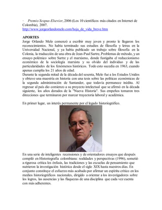 · Premio Scopus-Elsevier, 2006 (Los 10 científicos más citados en Internet de
Colombia), 2007.
http://www.jorgeorlandomelo.com/hoja_de_vida_breve.htm
APORTES
Jorge Orlando Melo comenzó a escribir muy joven y pronto le llegaron los
reconocimientos. No había terminado sus estudios de filosofía y letras en la
Universidad Nacional, y ya había publicado un trabajo sobre filosofía en la
Colonia, la traducción de una obra de Jean-Paul Sartre, Problemas de método, y un
ensayo polémico sobre Sartre y el marxismo, donde fustigaba el reduccionismo
económico de la sociología marxista y su olvido del individuo y de las
particularidades de los fenómenos históricos. Todo esto sucedía en 1963, cuando
apenas cumplía los 21 años de edad.
Durante la segunda mitad de la década del sesenta, Melo fue a los Estados Unidos
y obtuvo una maestría en historia con una tesis sobre las políticas económicas de
la segunda administración de Santander, que todavía permanece inédita. Al
regresar al país dio comienzo a su proyecto intelectual que se afirmó en la década
siguiente, los años dorados de la "Nueva Historia". Sus empeños tomaron tres
direcciones que terminaron por marcar trayectoria laboral y académica.
En primer lugar, un interés permanente por el legado historiográfico.
En una serie de inteligentes recensiones y de orientadores ensayos que después
compiló en Historiografía colombiana: realidades y perspectivas (1996), sometió
a rigurosa crítica los énfasis, las tradiciones y las escuelas de pensamiento que
nutrieron la investigación histórica desde el siglo XIX hasta nuestros días. En
conjunto constituye el esfuerzo más acabado por afirmar un espíritu crítico en los
medios historiográficos nacionales, dirigido a orientar a los investigadores sobre
los logros, las ausencias y las flaquezas de una disciplina que cada vez cuenta
con más adherentes.
 