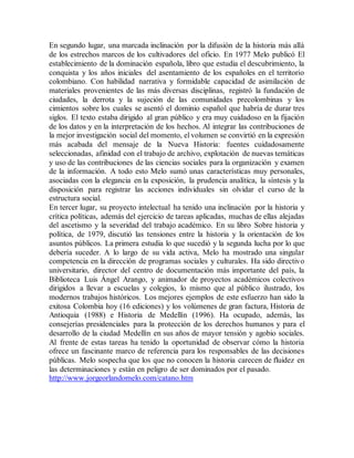 En segundo lugar, una marcada inclinación por la difusión de la historia más allá
de los estrechos marcos de los cultivadores del oficio. En 1977 Melo publicó El
establecimiento de la dominación española, libro que estudia el descubrimiento, la
conquista y los años iniciales del asentamiento de los españoles en el territorio
colombiano. Con habilidad narrativa y formidable capacidad de asimilación de
materiales provenientes de las más diversas disciplinas, registró la fundación de
ciudades, la derrota y la sujeción de las comunidades precolombinas y los
cimientos sobre los cuales se asentó el dominio español que habría de durar tres
siglos. El texto estaba dirigido al gran público y era muy cuidadoso en la fijación
de los datos y en la interpretación de los hechos. Al integrar las contribuciones de
la mejor investigación social del momento, el volumen se convirtió en la expresión
más acabada del mensaje de la Nueva Historia: fuentes cuidadosamente
seleccionadas, afinidad con el trabajo de archivo, explotación de nuevas temáticas
y uso de las contribuciones de las ciencias sociales para la organización y examen
de la información. A todo esto Melo sumó unas características muy personales,
asociadas con la elegancia en la exposición, la prudencia analítica, la síntesis y la
disposición para registrar las acciones individuales sin olvidar el curso de la
estructura social.
En tercer lugar, su proyecto intelectual ha tenido una inclinación por la historia y
crítica políticas, además del ejercicio de tareas aplicadas, muchas de ellas alejadas
del ascetismo y la severidad del trabajo académico. En su libro Sobre historia y
política, de 1979, discutió las tensiones entre la historia y la orientación de los
asuntos públicos. La primera estudia lo que sucedió y la segunda lucha por lo que
debería suceder. A lo largo de su vida activa, Melo ha mostrado una singular
competencia en la dirección de programas sociales y culturales. Ha sido directivo
universitario, director del centro de documentación más importante del país, la
Biblioteca Luis Ángel Arango, y animador de proyectos académicos colectivos
dirigidos a llevar a escuelas y colegios, lo mismo que al público ilustrado, los
modernos trabajos históricos. Los mejores ejemplos de este esfuerzo han sido la
exitosa Colombia hoy (16 ediciones) y los volúmenes de gran factura, Historia de
Antioquia (1988) e Historia de Medellín (1996). Ha ocupado, además, las
consejerías presidenciales para la protección de los derechos humanos y para el
desarrollo de la ciudad Medellín en sus años de mayor tensión y agobio sociales.
Al frente de estas tareas ha tenido la oportunidad de observar cómo la historia
ofrece un fascinante marco de referencia para los responsables de las decisiones
públicas. Melo sospecha que los que no conocen la historia carecen de fluidez en
las determinaciones y están en peligro de ser dominados por el pasado.
http://www.jorgeorlandomelo.com/catano.htm
 