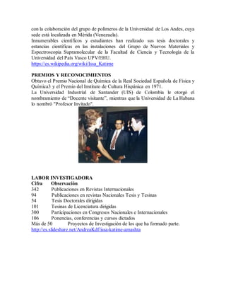 con la colaboración del grupo de polímeros de la Universidad de Los Andes, cuya
sede está localizada en Mérida (Venezuela).
Innumerables científicos y estudiantes han realizado sus tesis doctorales y
estancias científicas en las instalaciones del Grupo de Nuevos Materiales y
Espectroscopia Supramolecular de la Facultad de Ciencia y Tecnología de la
Universidad del País Vasco UPV/EHU.
https://es.wikipedia.org/wiki/Issa_Katime
PREMIOS Y RECONOCIMIENTOS
Obtuvo el Premio Nacional de Química de la Real Sociedad Española de Física y
Química3 y el Premio del Instituto de Cultura Hispánica en 1971.
La Universidad Industrial de Santander (UIS) de Colombia le otorgó el
nombramiento de “Docente visitante”, mientras que la Universidad de La Habana
lo nombró "Profesor Invitado".
LABOR INVESTIGADORA
Cifra Observación
342 Publicaciones en Revistas Internacionales
94 Publicaciones en revistas Nacionales Tesis y Tesinas
54 Tesis Doctorales dirigidas
101 Tesinas de Licenciatura dirigidas
300 Participaciones en Congresos Nacionales e Internacionales
106 Ponencias, conferencias y cursos dictados
Más de 50 Proyectos de Investigación de los que ha formado parte.
http://es.slideshare.net/AndreaKdf/issa-katime-amashta
 