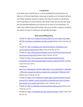 Conclusiones
Es evidente que en nuestro país no se da la posibilidad de reconocimiento a la
ciencia, se le da más importancia a temas que no aportan en el crecimiento del país,
este trabajo solamente muestra un número muy bajo de científicos Colombianos
que han aportado a la ciencia del país y del mundo ya que hay una lista muy larga
pero que desafortunadamente en la mayoría de los casos no los conocíamos. Ya
queda cómo reflexión personal investigar más acerca de ellos y empezar a construir
una cultura en la que se reconozcan estos grandes personajes.
Referencias Bibliográficas.
- Tomado de: http://www.andacol.com/index.php/70-revista-anda/revista-anda-
46/358-4-cientificos-colombianos-de-talla-mundial (última visita 14 de Jun. de
16)
- Tomado de: http://es.slideshare.net/Erika210/cientficos-colombianos-con-
reconocimiento-internacional (última visita 14 de Jun. de 16).
- Tomado de: http://afrosenamerica.blogspot.com.co/2012/02/prof-raul-cuero-de-
buenaventura-la-nasa.html (última visita 14 de Jun. de 16).
- Tomado de: http://www.semana.com/vida-moderna/salud/articulo/la-
colombiana-nubia-munoz-gana-prestigioso-premio-medicina/103025-3 (última
visita 14 de Jun. de 16).
- Tomado de:
http://www.saberpopular.org/index.php?option=com_content&view=article&id
=285:nelson-sabogal-autoridad-en-materia-de-ozono&catid=47&Itemid=244
(última visita 14 de Jun. de 16).
- Tomado de: https://www.renata.edu.co/index.php/component/content/article/5-
noticias/1831-martha-c-gomez-dvm-phd-la-colombiana-que-clono-el-primer-
gato-salvaje-en-el-mundo.html (última visita 14 de Jun. de 16).
- Tomado de: http://es.slideshare.net/dianacatallina/martha-gomez (última visita
14 de Jun. de 16).
- Tomado de: https://es.wikipedia.org/wiki/Adriana_Ocampo (última visita 14 de
Jun. de 16).
 