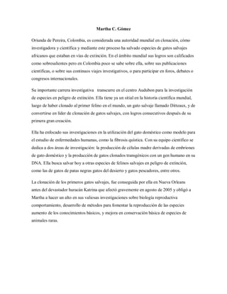 Martha C. Gómez
Oriunda de Pereira, Colombia, es considerada una autoridad mundial en clonación, cómo
investigadora y científica y mediante este proceso ha salvado especies de gatos salvajes
africanos que estaban en vías de extinción. En el ámbito mundial sus logros son calificados
como sobresalientes pero en Colombia poco se sabe sobre ella, sobre sus publicaciones
científicas, o sobre sus continuos viajes investigativos, o para participar en foros, debates o
congresos internacionales.
Su importante carrera investigativa transcurre en el centro Audubon para la investigación
de especies en peligro de extinción. Ella tiene ya un sitial en la historia científica mundial,
luego de haber clonado al primer felino en el mundo, un gato salvaje llamado Ditteaux, y de
convertirse en líder de clonación de gatos salvajes, con logros consecutivos después de su
primera gran creación.
Ella ha enfocado sus investigaciones en la utilización del gato doméstico como modelo para
el estudio de enfermedades humanas, como la fibrosis quística. Con su equipo científico se
dedica a dos áreas de investigación: la producción de células madre derivadas de embriones
de gato doméstico y la producción de gatos clonados transgénicos con un gen humano en su
DNA. Ella busca salvar hoy a otras especies de felinos salvajes en peligro de extinción,
como las de gatos de patas negras gatos del desierto y gatos pescadores, entre otros.
La clonación de los primeros gatos salvajes, fue conseguida por ella en Nueva Orleans
antes del devastador huracán Katrina que afectó gravemente en agosto de 2005 y obligó a
Martha a hacer un alto en sus valiosas investigaciones sobre biología reproductiva
comportamiento, desarrollo de métodos para fomentar la reproducción de las especies
aumento de los conocimientos básicos, y mejora en conservación básica de especies de
animales raras.
 