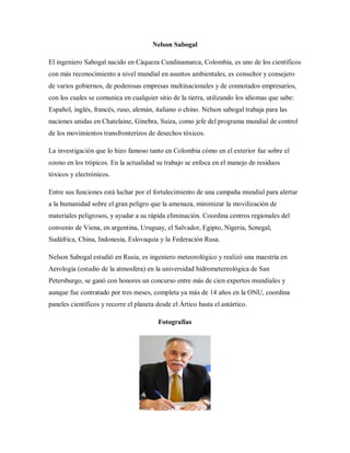 Nelson Sabogal
El ingeniero Sabogal nacido en Cáqueza Cundinamarca, Colombia, es uno de los científicos
con más reconocimiento a nivel mundial en asuntos ambientales, es consultor y consejero
de varios gobiernos, de poderosas empresas multinacionales y de connotados empresarios,
con los cuales se comunica en cualquier sitio de la tierra, utilizando los idiomas que sabe:
Español, inglés, francés, ruso, alemán, italiano o chino. Nelson sabogal trabaja para las
naciones unidas en Chatelaine, Ginebra, Suiza, como jefe del programa mundial de control
de los movimientos transfronterizos de desechos tóxicos.
La investigación que lo hizo famoso tanto en Colombia cómo en el exterior fue sobre el
ozono en los trópicos. En la actualidad su trabajo se enfoca en el manejo de residuos
tóxicos y electrónicos.
Entre sus funciones está luchar por el fortalecimiento de una campaña mundial para alertar
a la humanidad sobre el gran peligro que la amenaza, minimizar la movilización de
materiales peligrosos, y ayudar a su rápida eliminación. Coordina centros regionales del
convenio de Viena, en argentina, Uruguay, el Salvador, Egipto, Nigeria, Senegal,
Sudáfrica, China, Indonesia, Eslovaquia y la Federación Rusa.
Nelson Sabogal estudió en Rusia, es ingeniero meteorológico y realizó una maestría en
Aerología (estudio de la atmosfera) en la universidad hidrometereológica de San
Petersburgo, se ganó con honores un concurso entre más de cien expertos mundiales y
aunque fue contratado por tres meses, completa ya más de 14 años en la ONU, coordina
paneles científicos y recorre el planeta desde el Ártico hasta el antártico.
Fotografías
 
